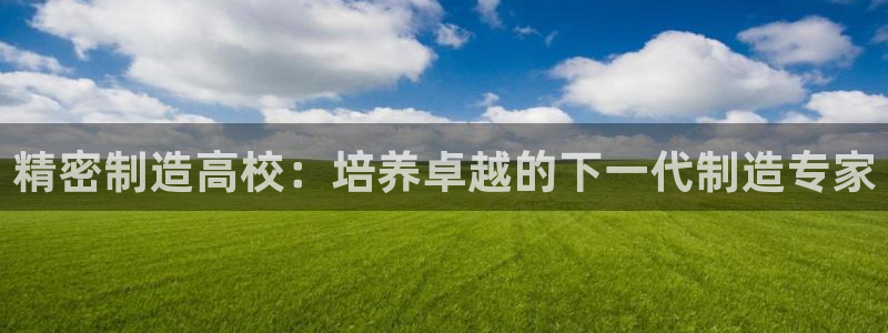 彩神官方网站登录是多少：精密制造高校：培养卓越的下一代制造专家