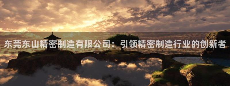 彩神viii下载安卓：东莞东山精密制造有限公司：引领精密制造行业的创新者