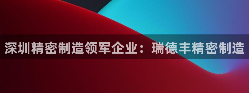 下载彩神通关注金码：深圳精密制造领军企业：瑞德丰精密制造