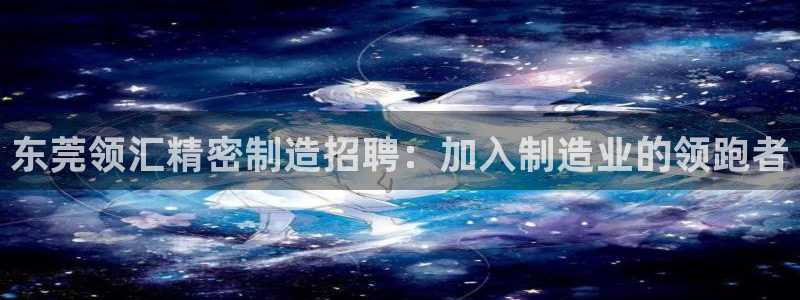 彩神v争霸是啥：东莞领汇精密制造招聘：加入制造业的领跑者