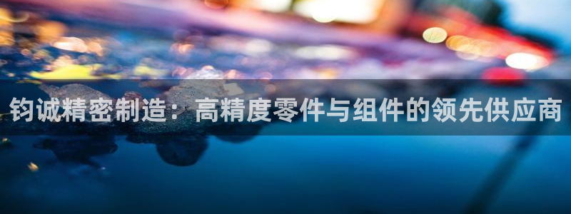 彩神Vll购彩大厅：钧诚精密制造：高精度零件与组件的领先供应商