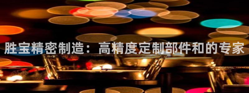 彩神 好 平台：胜宝精密制造：高精度定制部件和的专家