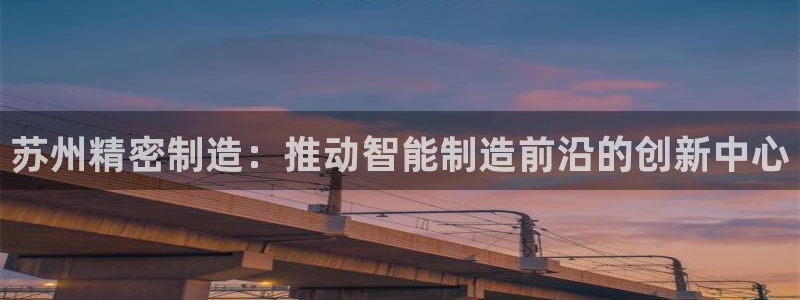 彩神赢了钱登录不上去：苏州精密制造：推动智能制造前沿的创新中心