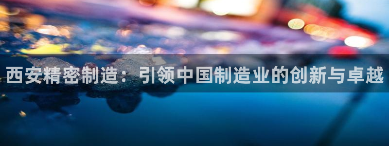 彩神8官网版是正规的吗：西安精密制造：引领中国制造业的创新与卓越