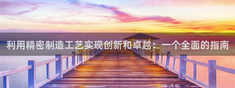 彩神vip购彩大厅下载：利用精密制造工艺实现创新和卓越：一个全面的指南