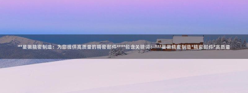 彩神v1破解器：**星徽精密制造：为您提供高质量的精密部件****包含关键词：***星徽精密制造*精密部件*高