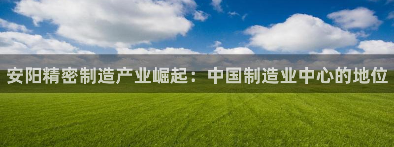 彩神ix平台：安阳精密制造产业崛起：中国制造业中心的地位