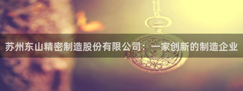 彩神ix平台：苏州东山精密制造股份有限公司：一家创新的制造企业