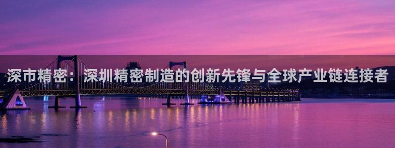 彩神是正规平台吗安全吗：深市精密：深圳精密制造的创新先锋与全球产业链连接者