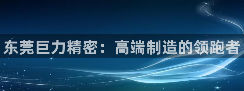 彩神vll购彩大厅：东莞巨力精密：高端制造的领跑者