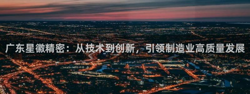 彩神V集团有限公司：广东星徽精密：从技术到创新，引领制造业高质量发展