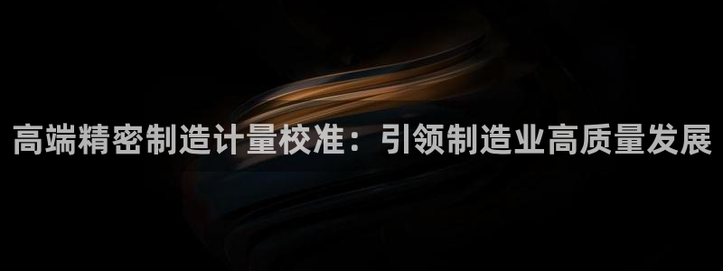 彩神V购彩大厅：高端精密制造计量校准：引领制造业高质量发展
