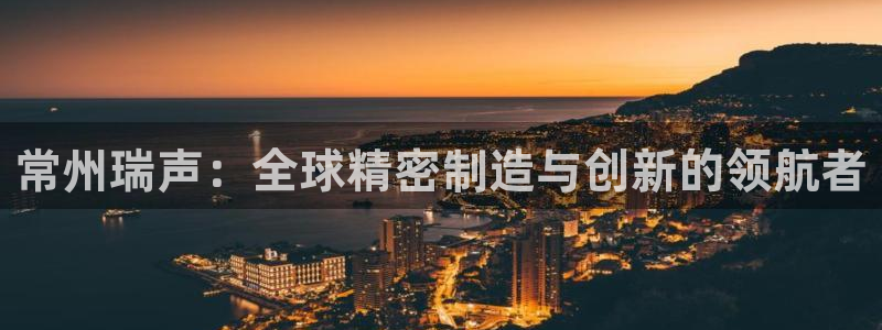 彩神用户登录：常州瑞声：全球精密制造与创新的领航者