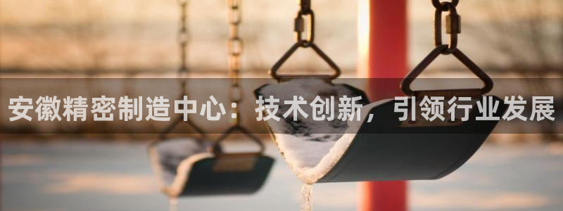 彩神是正规平台吗：安徽精密制造中心：技术创新，引领行业发展
